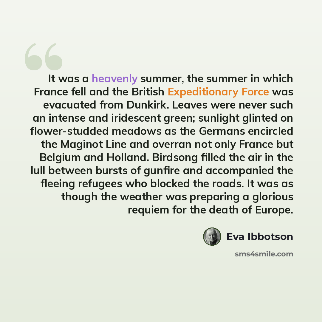 “It was a heavenly summer, the summer in which France fell and the British Expeditionary Force was evacuated from Dunkirk. Leaves were never such an intense and iridescent green; sunlight glinted on flower-studded meadows as the Germans encircled the Maginot Line and overran not only France but…” quote by Eva Ibbotson