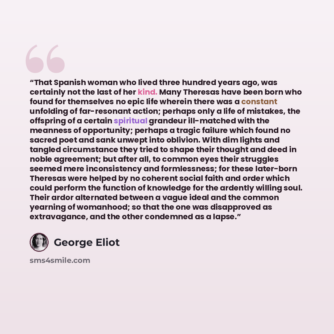 “That Spanish woman who lived three hundred years ago, was certainly not the last of her kind. Many Theresas have been born who found for themselves no epic life wherein there was a constant unfolding of far-resonant action; perhaps only a life of mistakes, the offspring of a certain spiritual…” quote by George Eliot