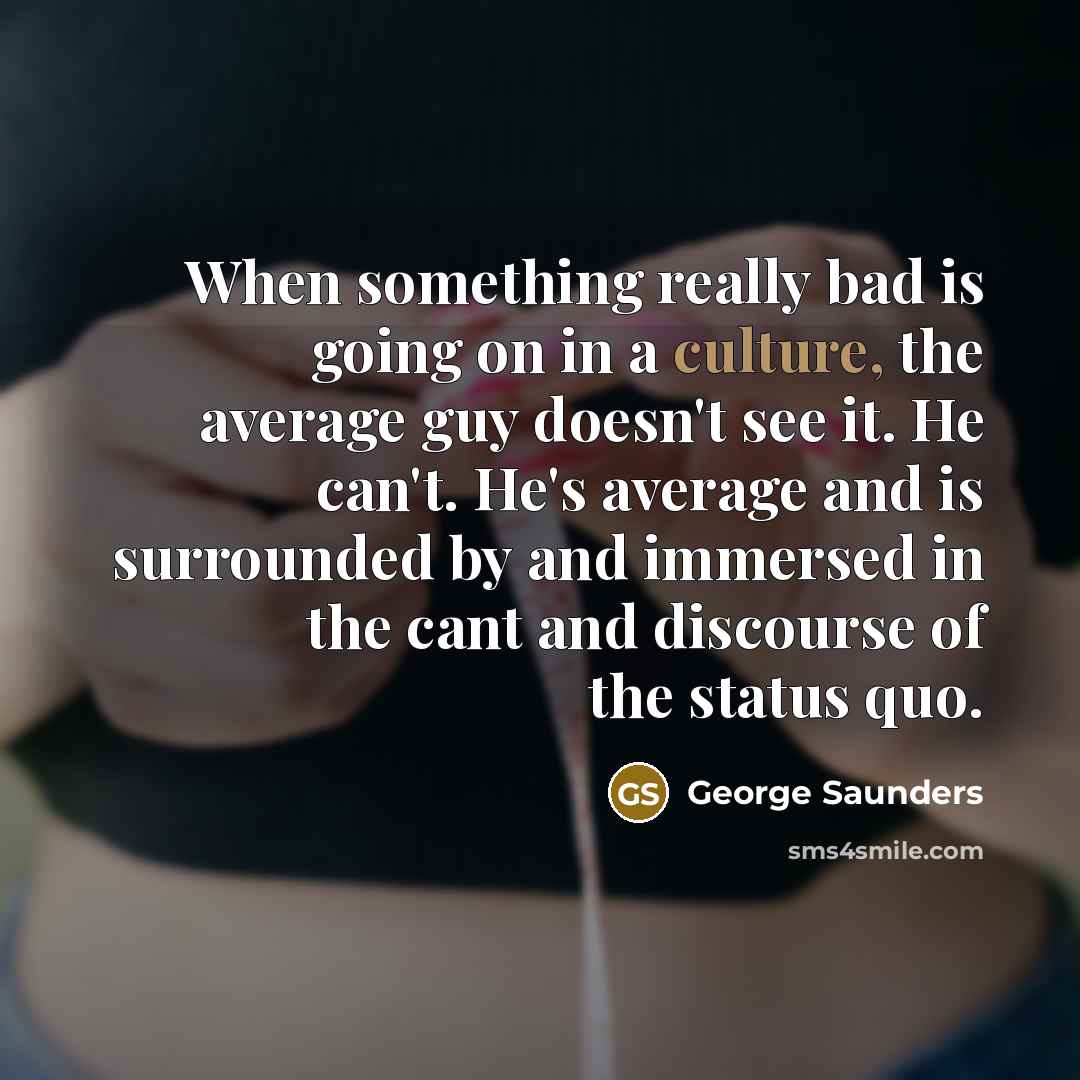 “When something really bad is going on in a culture, the average guy doesn't see it. He can't. He's average and is surrounded by and immersed in the cant and discourse of the status quo.” quote by George Saunders
