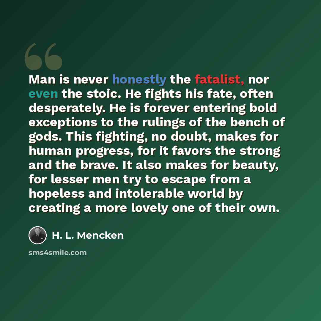 “Man is never honestly the fatalist, nor even the stoic. He fights his fate, often desperately. He is forever entering bold exceptions to the rulings of the bench of gods. This fighting, no doubt, makes for human progress, for it favors the strong and the brave. It also makes for beauty, for lesser…” quote by H. L. Mencken