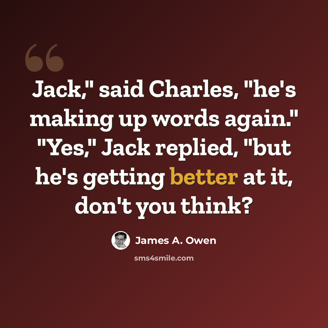 “Jack," said Charles, "he's making up words again." "Yes," Jack replied, "but he's getting better at it, don't you think?” quote by James A. Owen