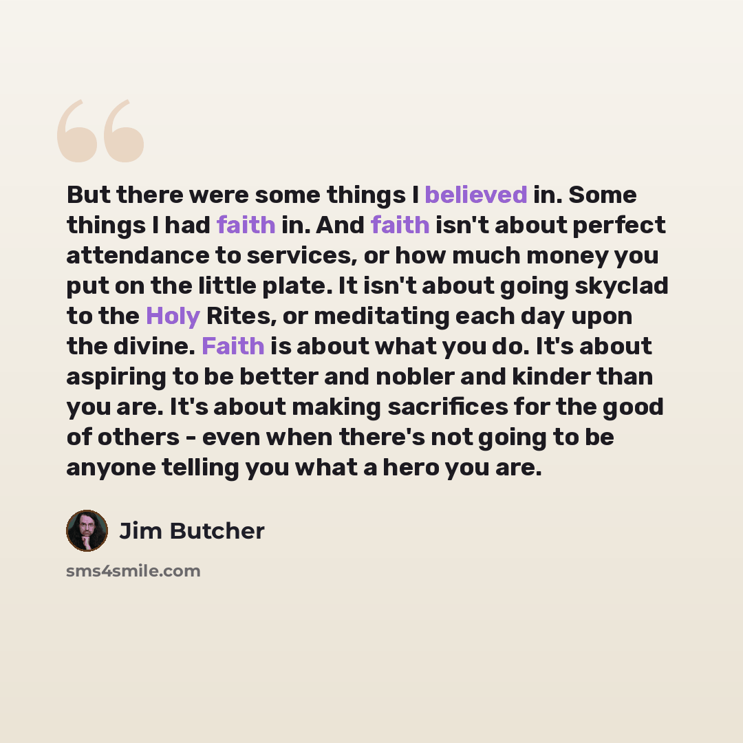 “But there were some things I believed in. Some things I had faith in. And faith isn't about perfect attendance to services, or how much money you put on the little plate. It isn't about going skyclad to the Holy Rites, or meditating each day upon the divine. Faith is about what you do. It's about…” quote by Jim Butcher