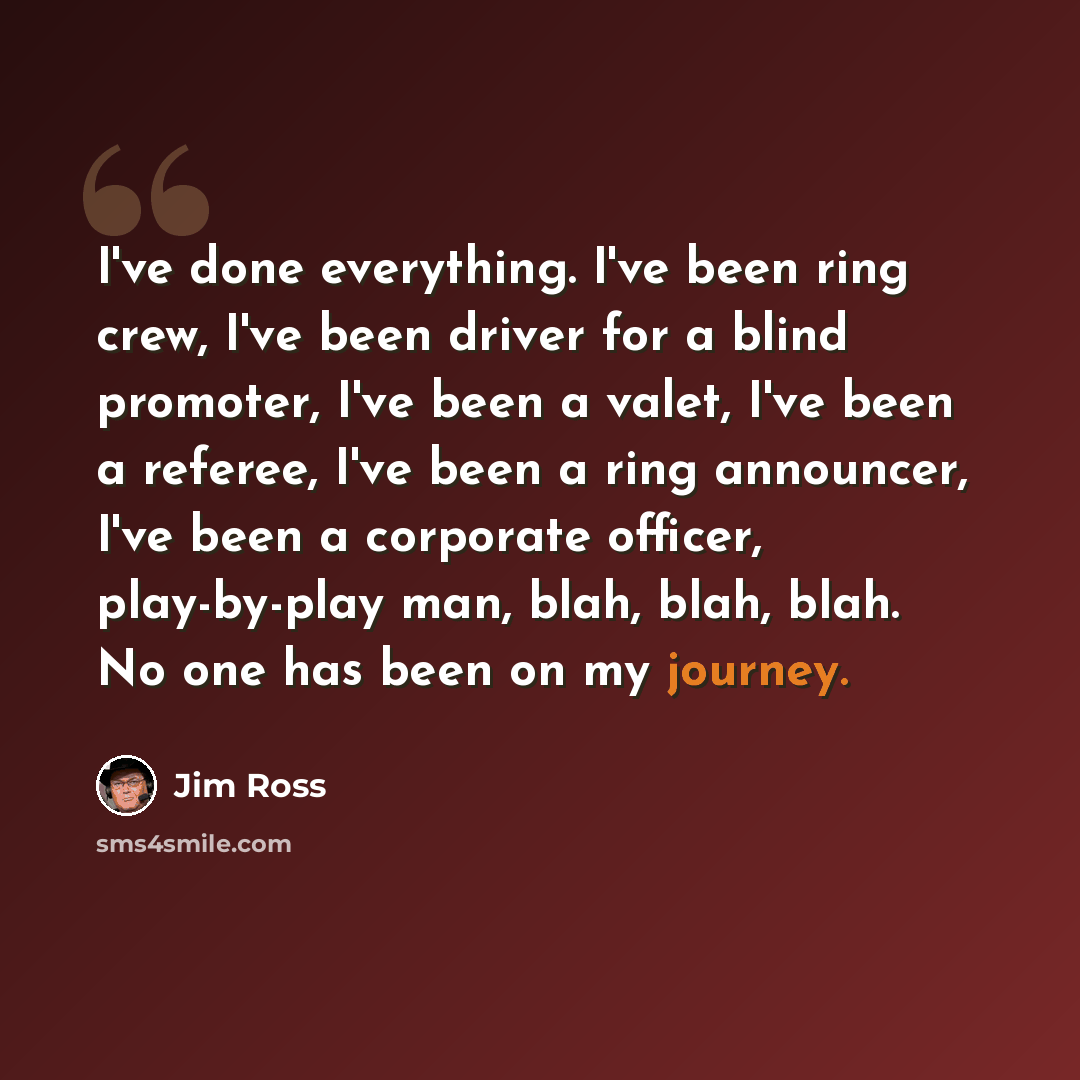 “I've done everything. I've been ring crew, I've been driver for a blind promoter, I've been a valet, I've been a referee, I've been a ring announcer, I've been a corporate officer, play-by-play man, blah, blah, blah. No one has been on my journey.” quote by Jim Ross