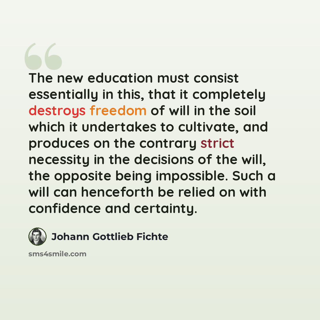 “The new education must consist essentially in this, that it completely destroys freedom of will in the soil which it undertakes to cultivate, and produces on the contrary strict necessity in the decisions of the will, the opposite being impossible. Such a will can henceforth be relied on with…” quote by Johann Gottlieb Fichte