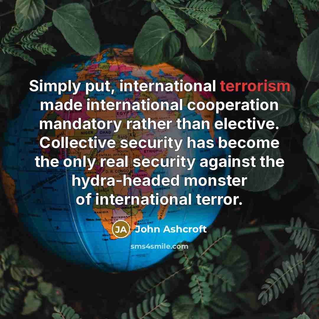 “Simply put, international terrorism made international cooperation mandatory rather than elective. Collective security has become the only real security against the hydra-headed monster of international terror.” quote by John Ashcroft