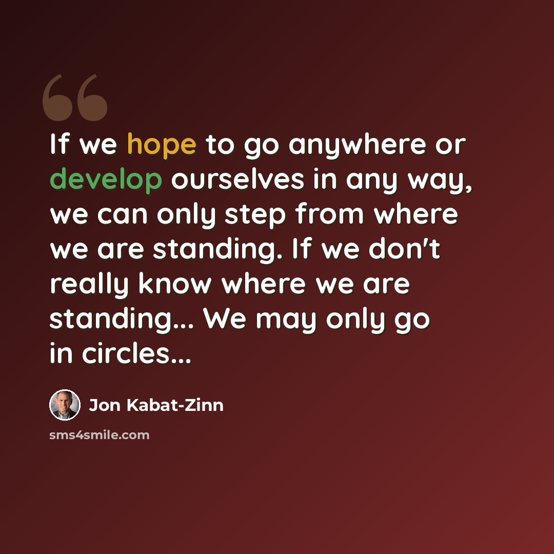 “If we hope to go anywhere or develop ourselves in any way, we can only step from where we are standing. If we don't really know where we are standing... We may only go in circles...” quote by Jon Kabat-Zinn