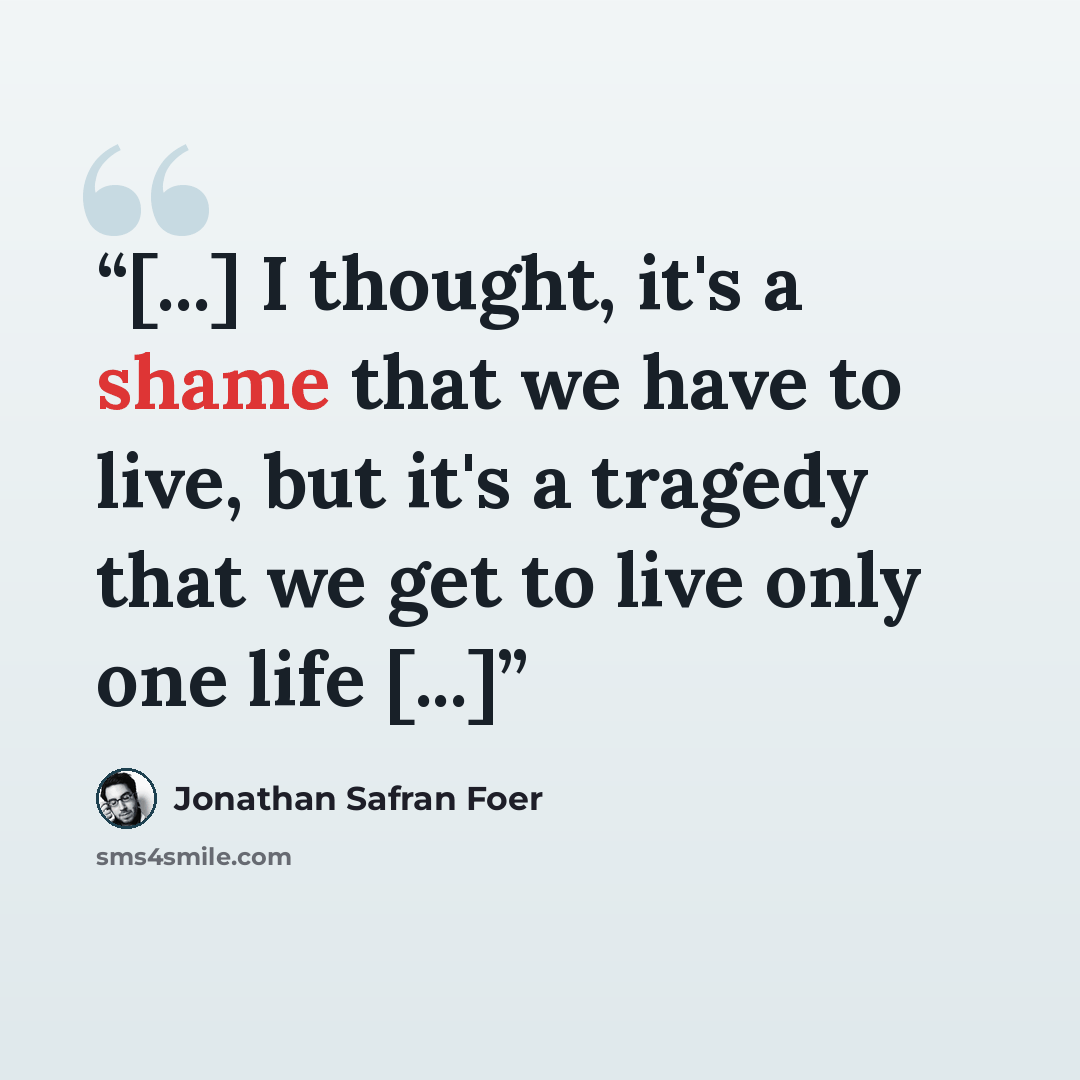 “[...] I thought, it's a shame that we have to live, but it's a tragedy that we get to live only one life [...]” quote by Jonathan Safran Foer