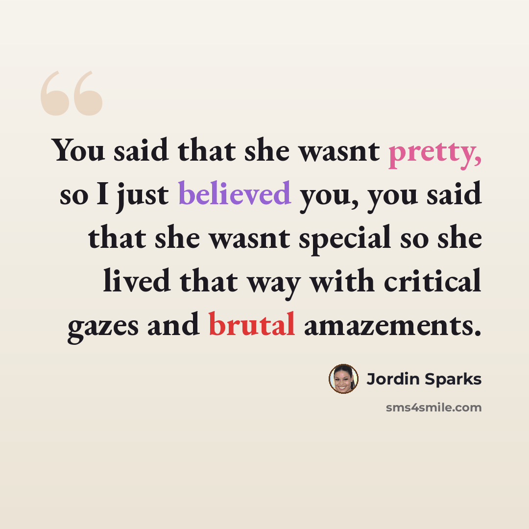 “You said that she wasnt pretty, so I just believed you, you said that she wasnt special so she lived that way with critical gazes and brutal amazements.” quote by Jordin Sparks
