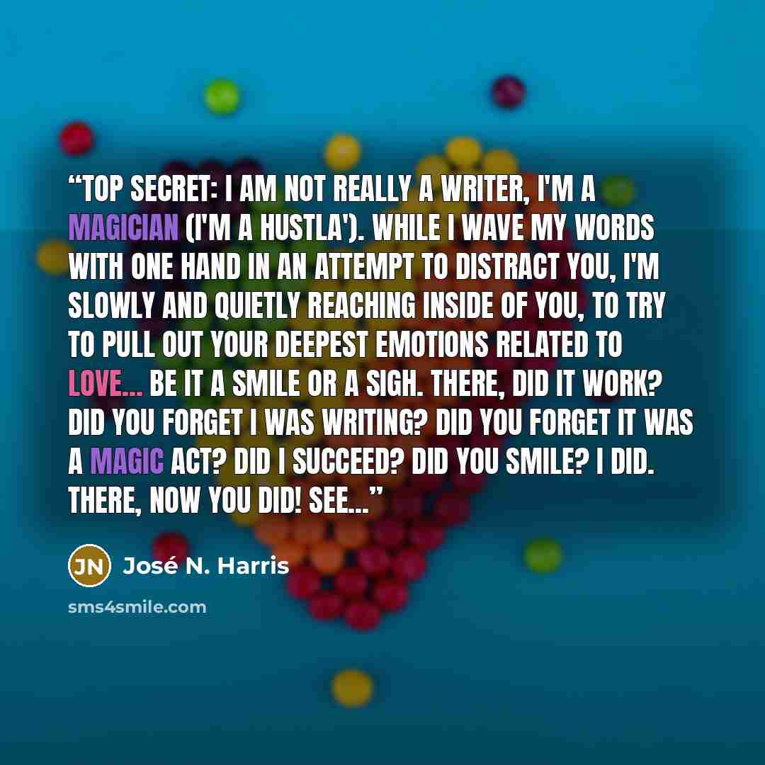 “Top Secret: I am not really a writer, I'm a magician (I'm a hustla'). While I wave my words with one hand in an attempt to distract you, I'm slowly and quietly reaching inside of you, to try to pull out your deepest emotions related to love... Be it a smile or a sigh. There, did it work? Did you…” quote by José N. Harris