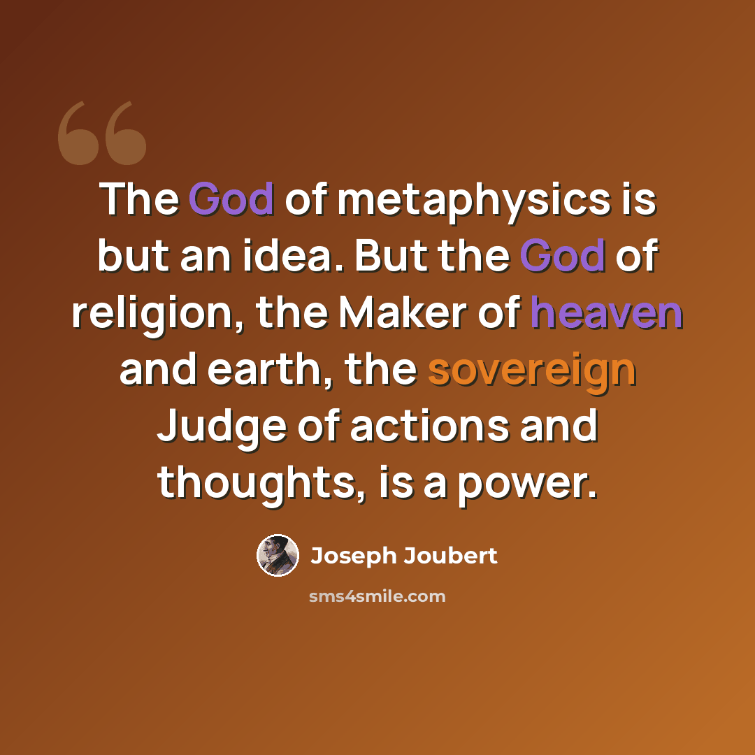 “The God of metaphysics is but an idea. But the God of religion, the Maker of heaven and earth, the sovereign Judge of actions and thoughts, is a power.” quote by Joseph Joubert