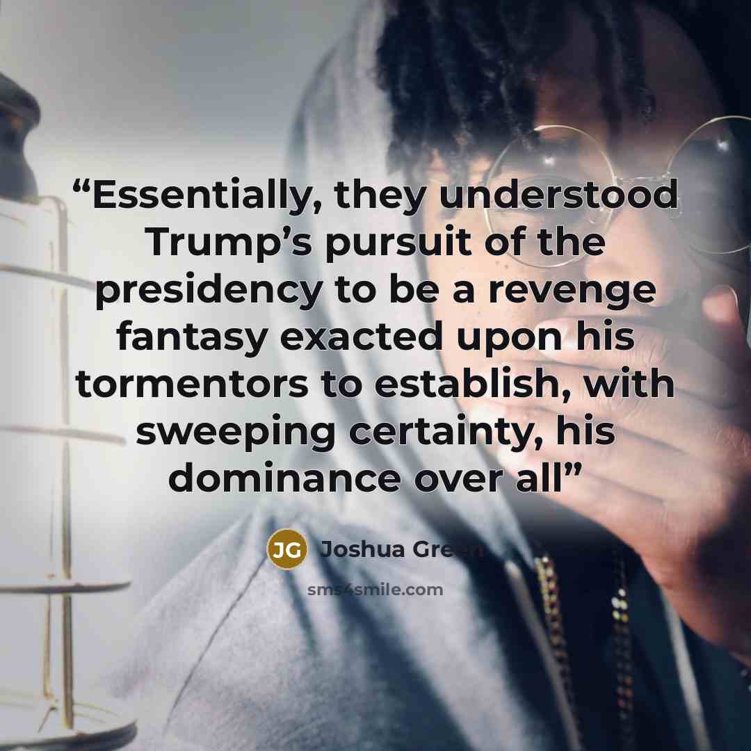 “Essentially, they understood Trump’s pursuit of the presidency to be a revenge fantasy exacted upon his tormentors to establish, with sweeping certainty, his dominance over all” quote by Joshua Green