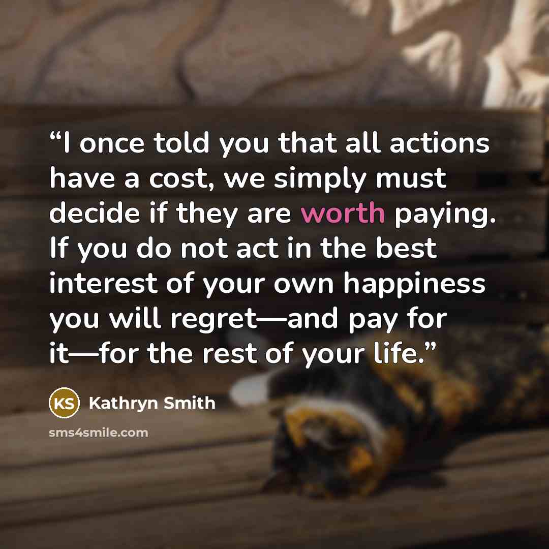 “I once told you that all actions have a cost, we simply must decide if they are worth paying. If you do not act in the best interest of your own happiness you will regret—and pay for it—for the rest of your life.” quote by Kathryn Smith