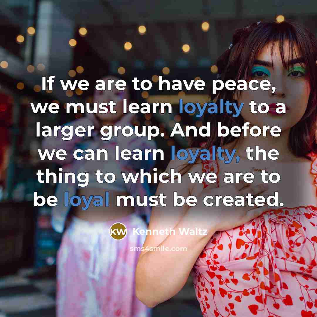 “If we are to have peace, we must learn loyalty to a larger group. And before we can learn loyalty, the thing to which we are to be loyal must be created.” quote by Kenneth Waltz