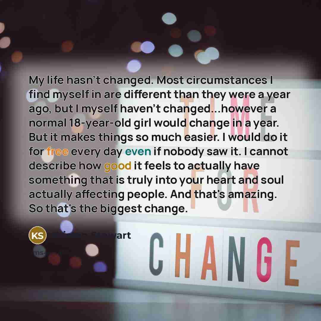 “My life hasn't changed. Most circumstances I find myself in are different than they were a year ago, but I myself haven't changed...however a normal 18-year-old girl would change in a year. But it makes things so much easier. I would do it for free every day even if nobody saw it. I cannot…” quote by Kristen Stewart