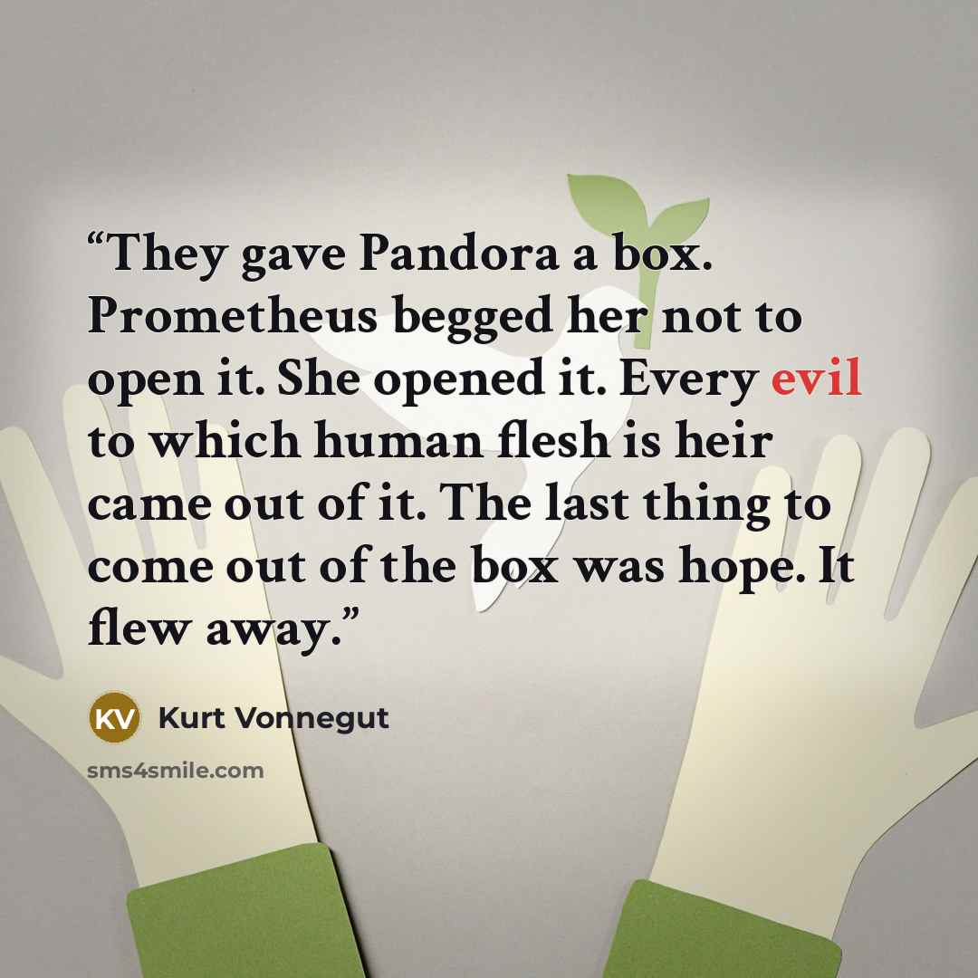 “They gave Pandora a box. Prometheus begged her not to open it. She opened it. Every evil to which human flesh is heir came out of it. The last thing to come out of the box was hope. It flew away.” quote by Kurt Vonnegut