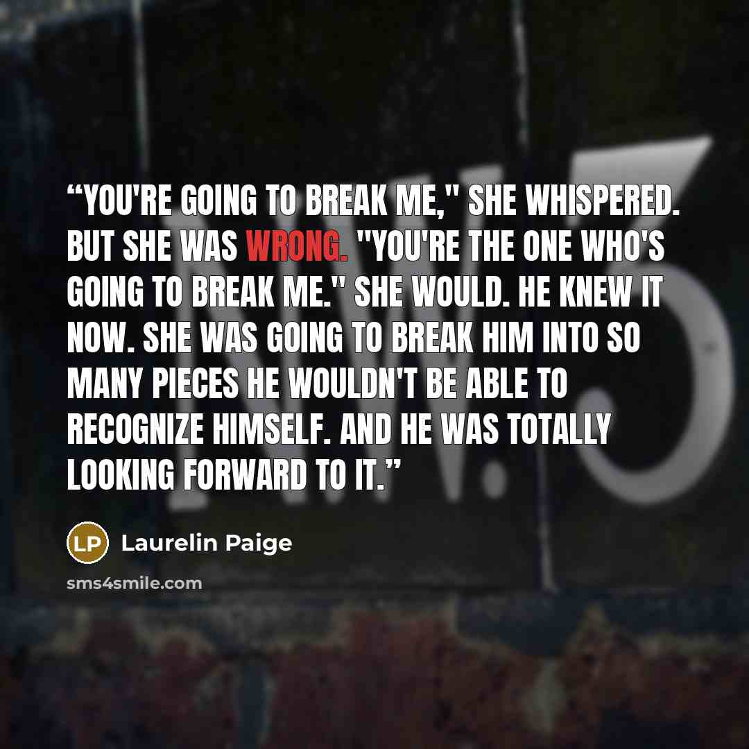 “You're going to break me," she whispered. But she was wrong. "You're the one who's going to break me." She would. He knew it now. She was going to break him into so many pieces he wouldn't be able to recognize himself. And he was totally looking forward to it.” quote by Laurelin Paige