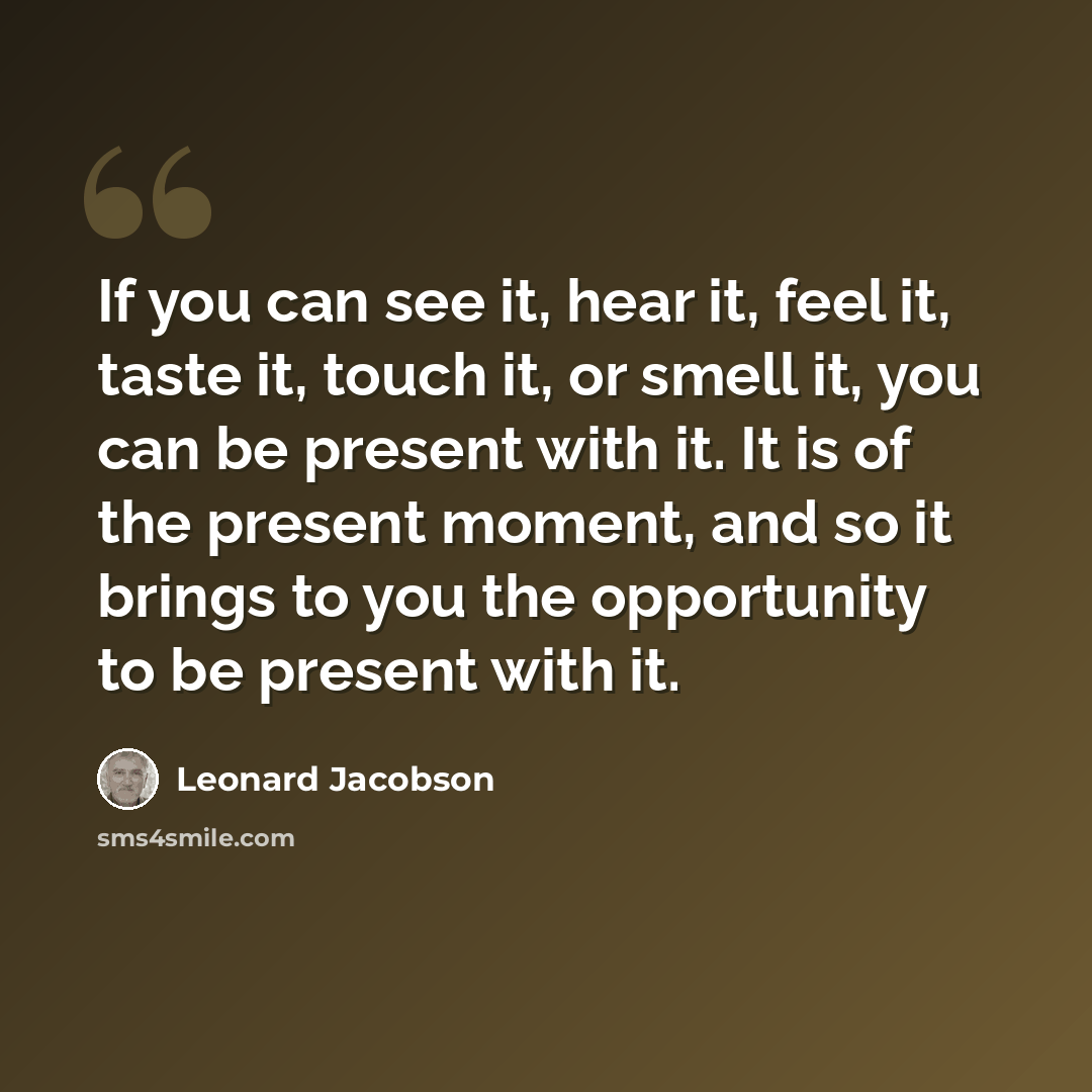 “If you can see it, hear it, feel it, taste it, touch it, or smell it, you can be present with it. It is of the present moment, and so it brings to you the opportunity to be present with it.” quote by Leonard Jacobson