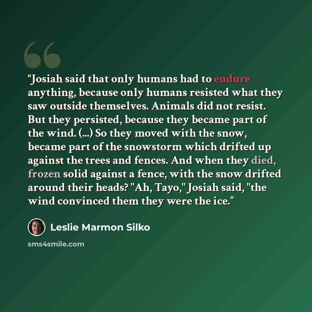“Josiah said that only humans had to endure anything, because only humans resisted what they saw outside themselves. Animals did not resist. But they persisted, because they became part of the wind. (...) So they moved with the snow, became part of the snowstorm which drifted up against the trees…” quote by Leslie Marmon Silko