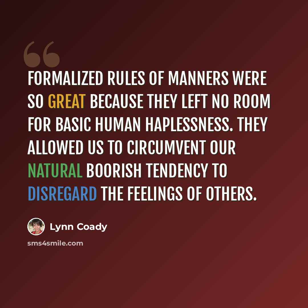 “Formalized rules of manners were so great because they left no room for basic human haplessness. They allowed us to circumvent our natural boorish tendency to disregard the feelings of others.” quote by Lynn Coady