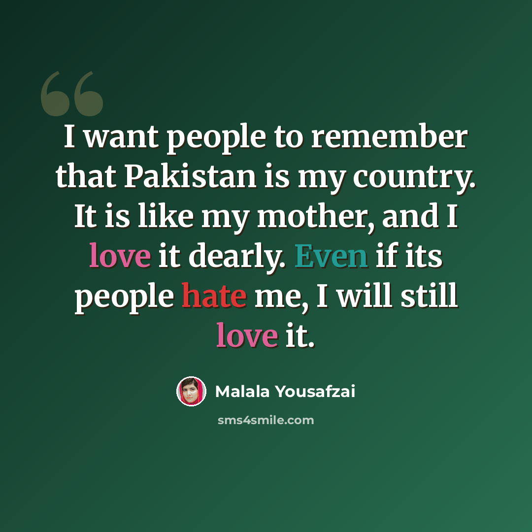 “I want people to remember that Pakistan is my country. It is like my mother, and I love it dearly. Even if its people hate me, I will still love it.” quote by Malala Yousafzai