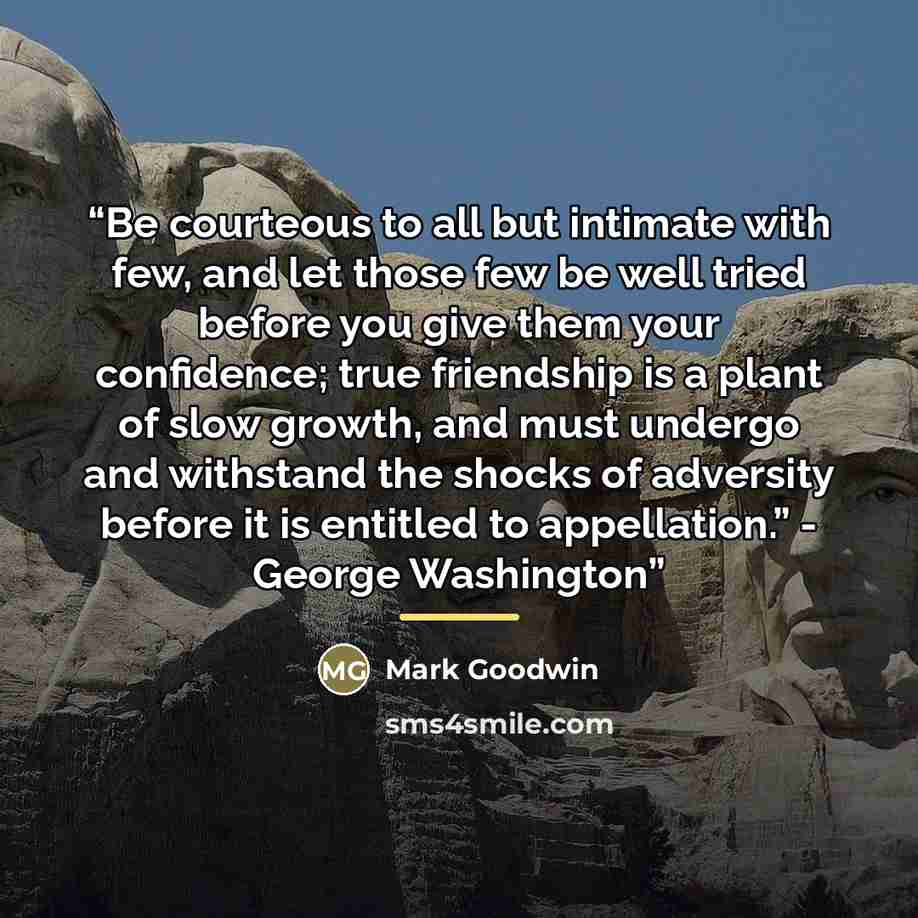 “Be courteous to all but intimate with few, and let those few be well tried before you give them your confidence; true friendship is a plant of slow growth, and must undergo and withstand the shocks of adversity before it is entitled to appellation.” - George Washington” quote by Mark Goodwin