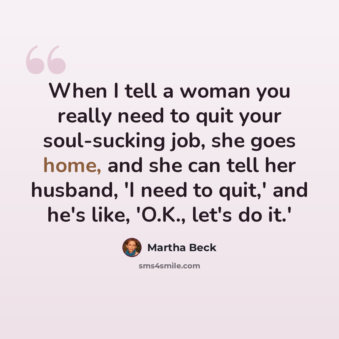 “When I tell a woman you really need to quit your soul-sucking job, she goes home, and she can tell her husband, 'I need to quit,' and he's like, 'O.K., let's do it.'” quote by Martha Beck