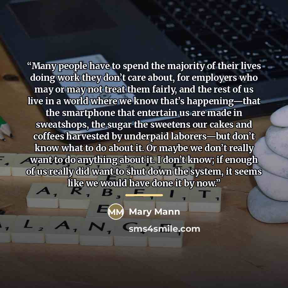 “Many people have to spend the majority of their lives doing work they don’t care about, for employers who may or may not treat them fairly, and the rest of us live in a world where we know that’s happening—that the smartphone that entertain us are made in sweatshops, the sugar the sweetens our…” quote by Mary Mann