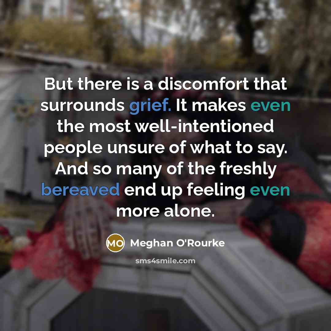 “But there is a discomfort that surrounds grief. It makes even the most well-intentioned people unsure of what to say. And so many of the freshly bereaved end up feeling even more alone.” quote by Meghan O'Rourke