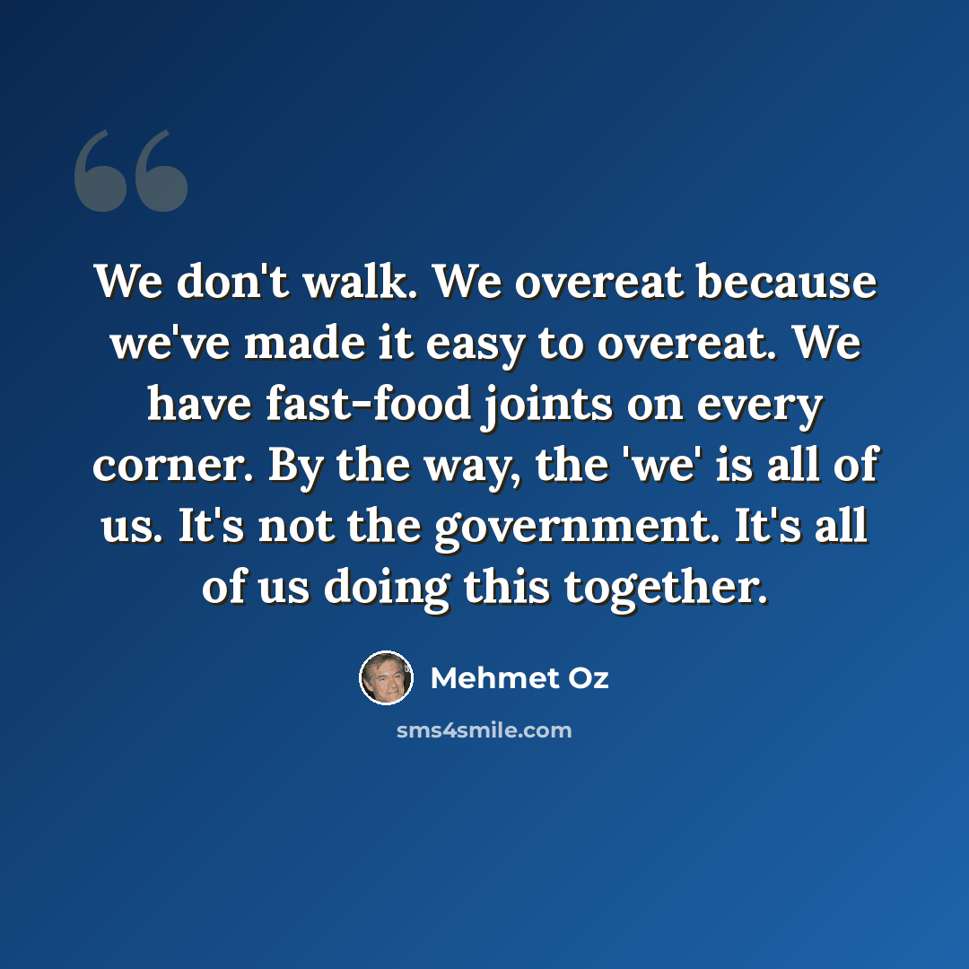“We don't walk. We overeat because we've made it easy to overeat. We have fast-food joints on every corner. By the way, the 'we' is all of us. It's not the government. It's all of us doing this together.” quote by Mehmet Oz