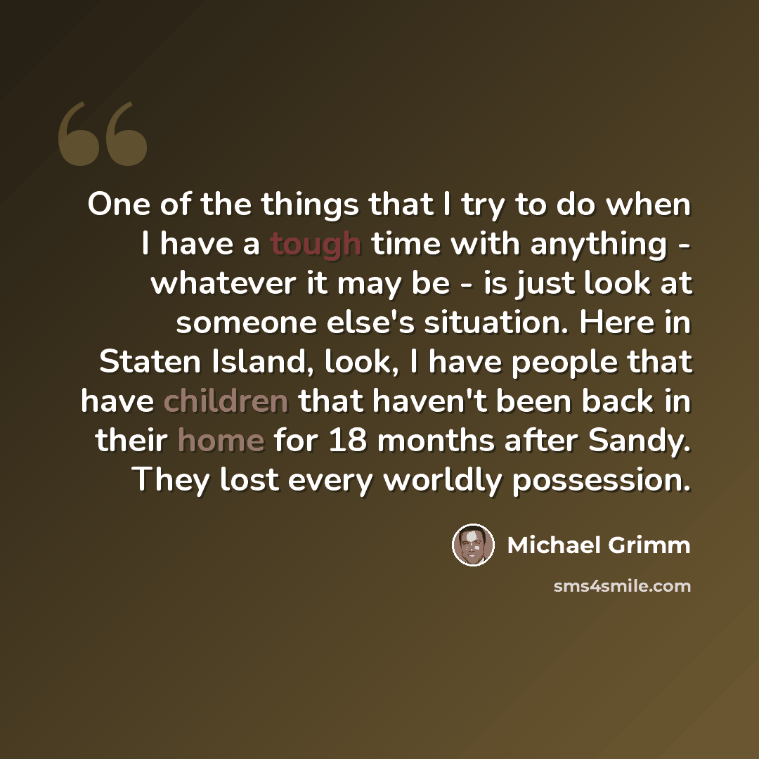 “One of the things that I try to do when I have a tough time with anything - whatever it may be - is just look at someone else's situation. Here in Staten Island, look, I have people that have children that haven't been back in their home for 18 months after Sandy. They lost every worldly possession.” quote by Michael Grimm