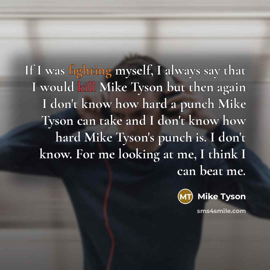 “If I was fighting myself, I always say that I would kill Mike Tyson but then again I don't know how hard a punch Mike Tyson can take and I don't know how hard Mike Tyson's punch is. I don't know. For me looking at me, I think I can beat me.” quote by Mike Tyson