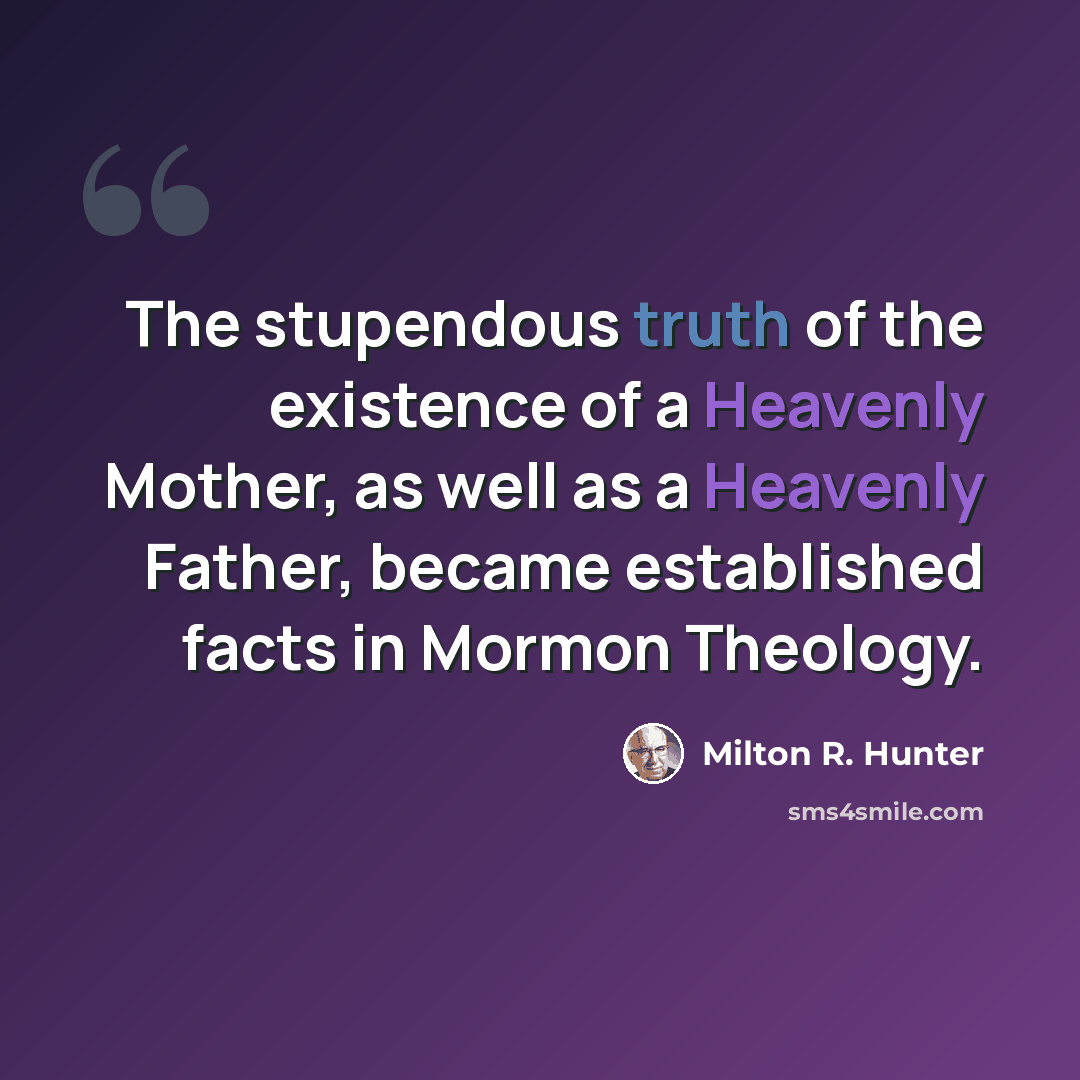 “The stupendous truth of the existence of a Heavenly Mother, as well as a Heavenly Father, became established facts in Mormon Theology.” quote by Milton R. Hunter