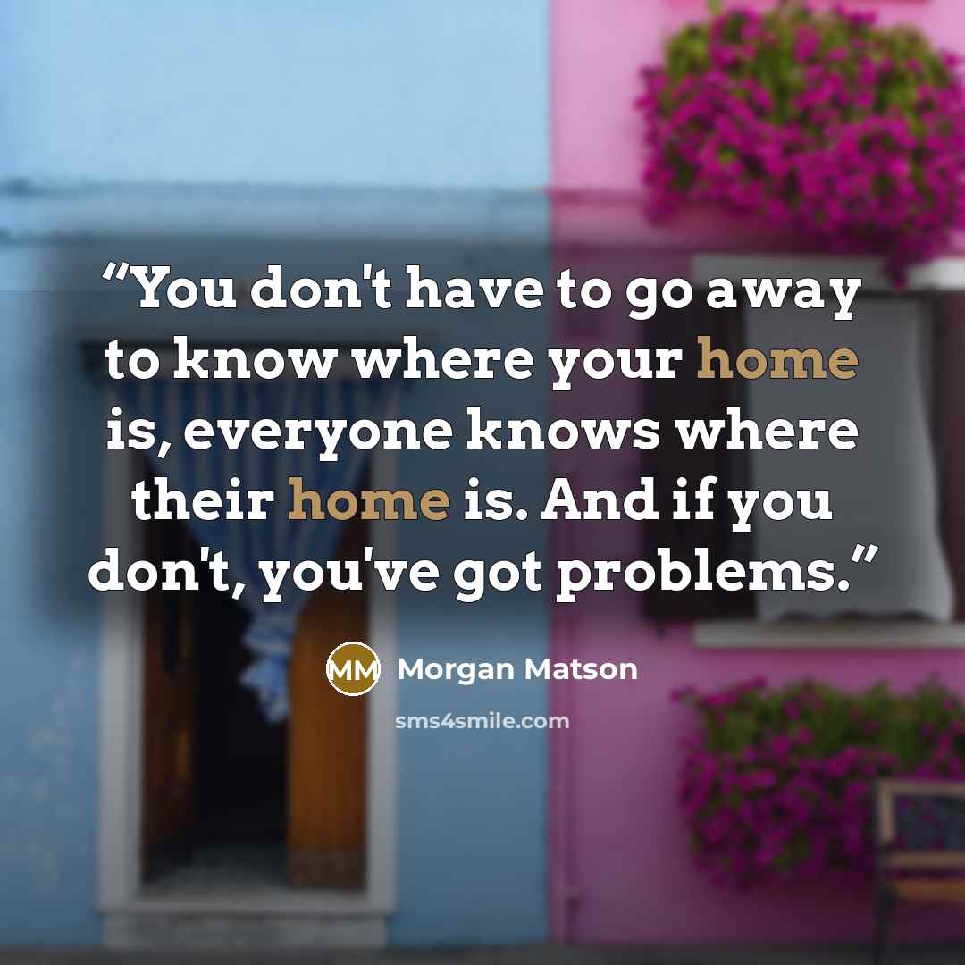 “You don't have to go away to know where your home is, everyone knows where their home is. And if you don't, you've got problems.” quote by Morgan Matson
