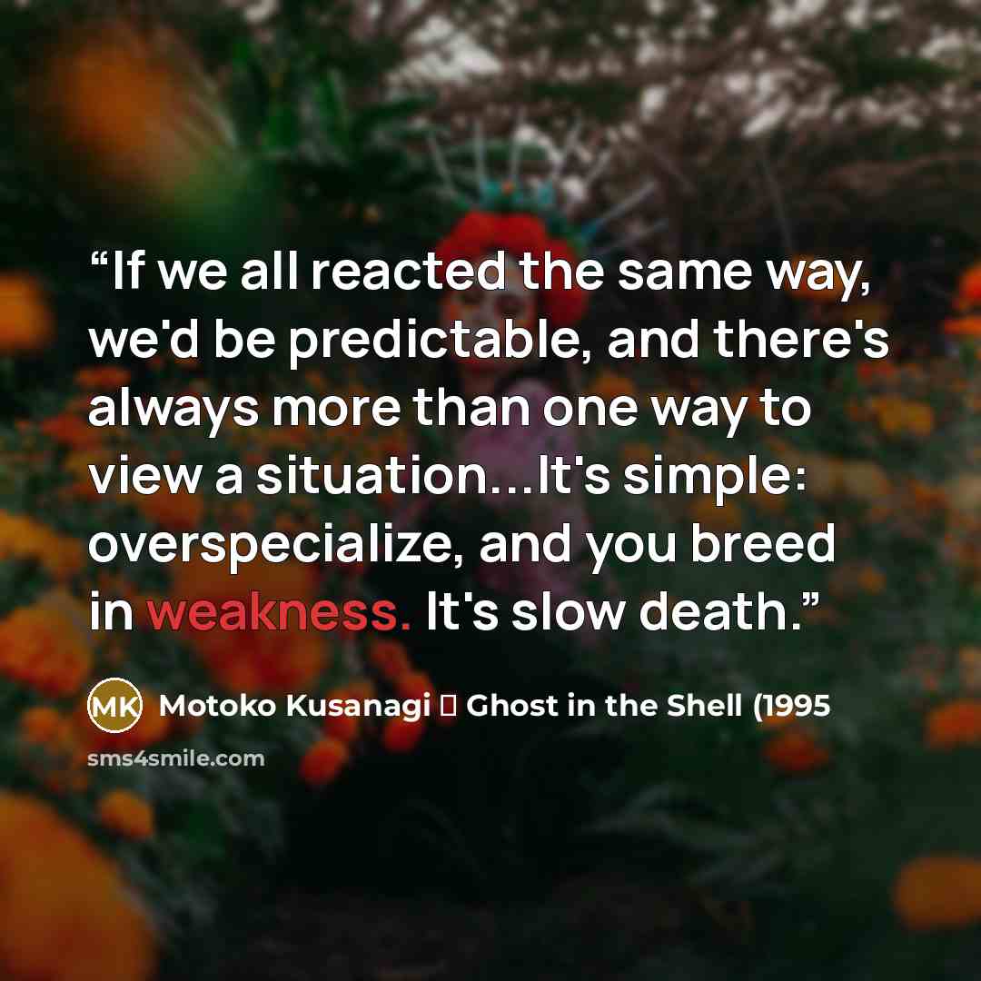 “If we all reacted the same way, we'd be predictable, and there's always more than one way to view a situation...It's simple: overspecialize, and you breed in weakness. It's slow death.” quote by Motoko Kusanagi ⎯ Ghost in the Shell (1995