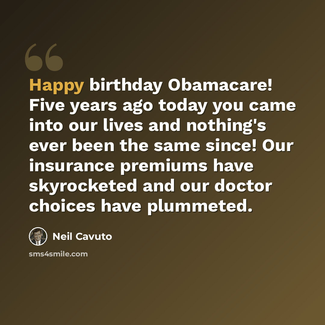“Happy birthday Obamacare! Five years ago today you came into our lives and nothing's ever been the same since! Our insurance premiums have skyrocketed and our doctor choices have plummeted.” quote by Neil Cavuto