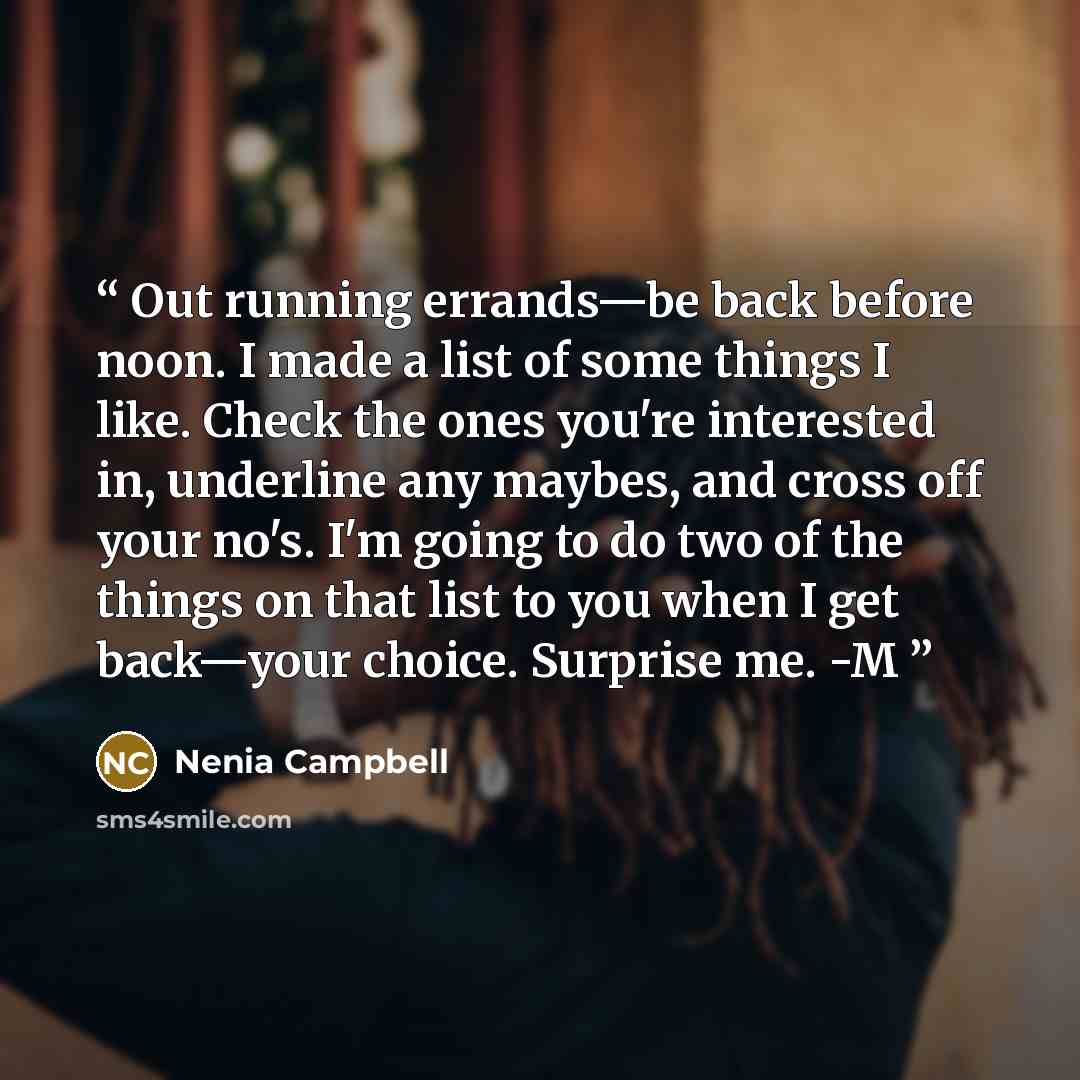 “Out running errands—be back before noon. I made a list of some things I like. Check the ones you're interested in, underline any maybes, and cross off your no's. I'm going to do two of the things on that list to you when I get back—your choice. Surprise me. -M” quote by Nenia Campbell