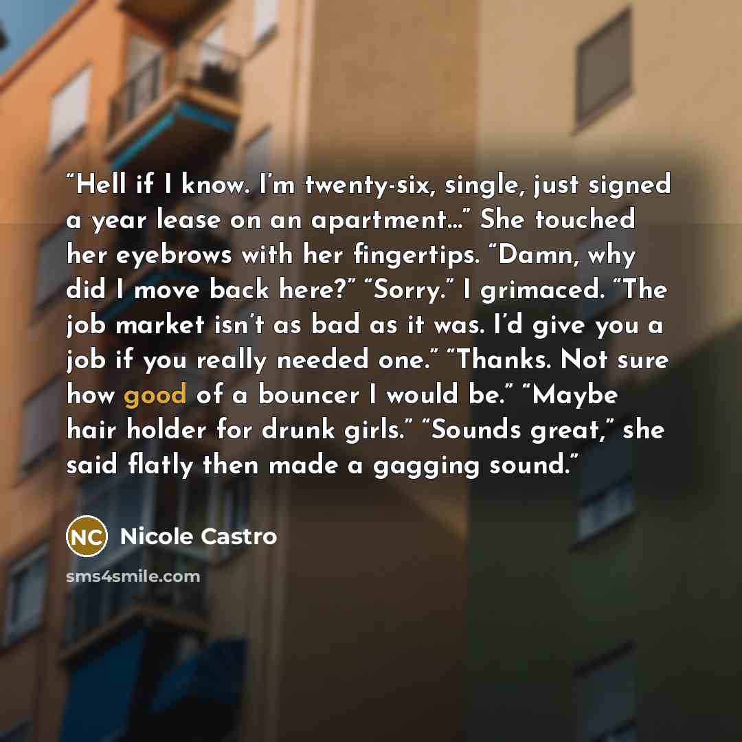 “Hell if I know. I’m twenty-six, single, just signed a year lease on an apartment…” She touched her eyebrows with her fingertips. “Damn, why did I move back here?” “Sorry.” I grimaced. “The job market isn’t as bad as it was. I’d give you a job if you really needed one.” “Thanks. Not sure how good…” quote by Nicole Castro