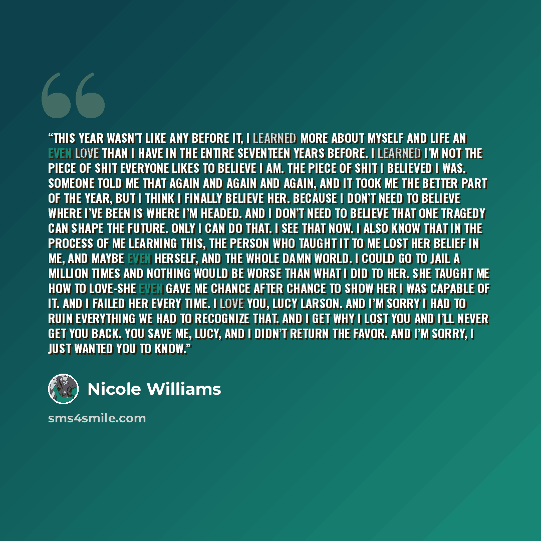 “This year wasn’t like any before it, I learned more about myself and life an even love than I have in the entire seventeen years before. I learned I’m not the piece of shit everyone likes to believe I am. The piece of shit I believed I was. Someone told me that again and again and again, and it…” quote by Nicole Williams