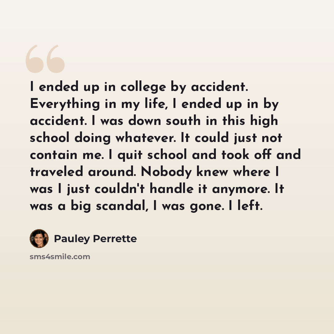 “I ended up in college by accident. Everything in my life, I ended up in by accident. I was down south in this high school doing whatever. It could just not contain me. I quit school and took off and traveled around. Nobody knew where I was I just couldn't handle it anymore. It was a big scandal, I…” quote by Pauley Perrette