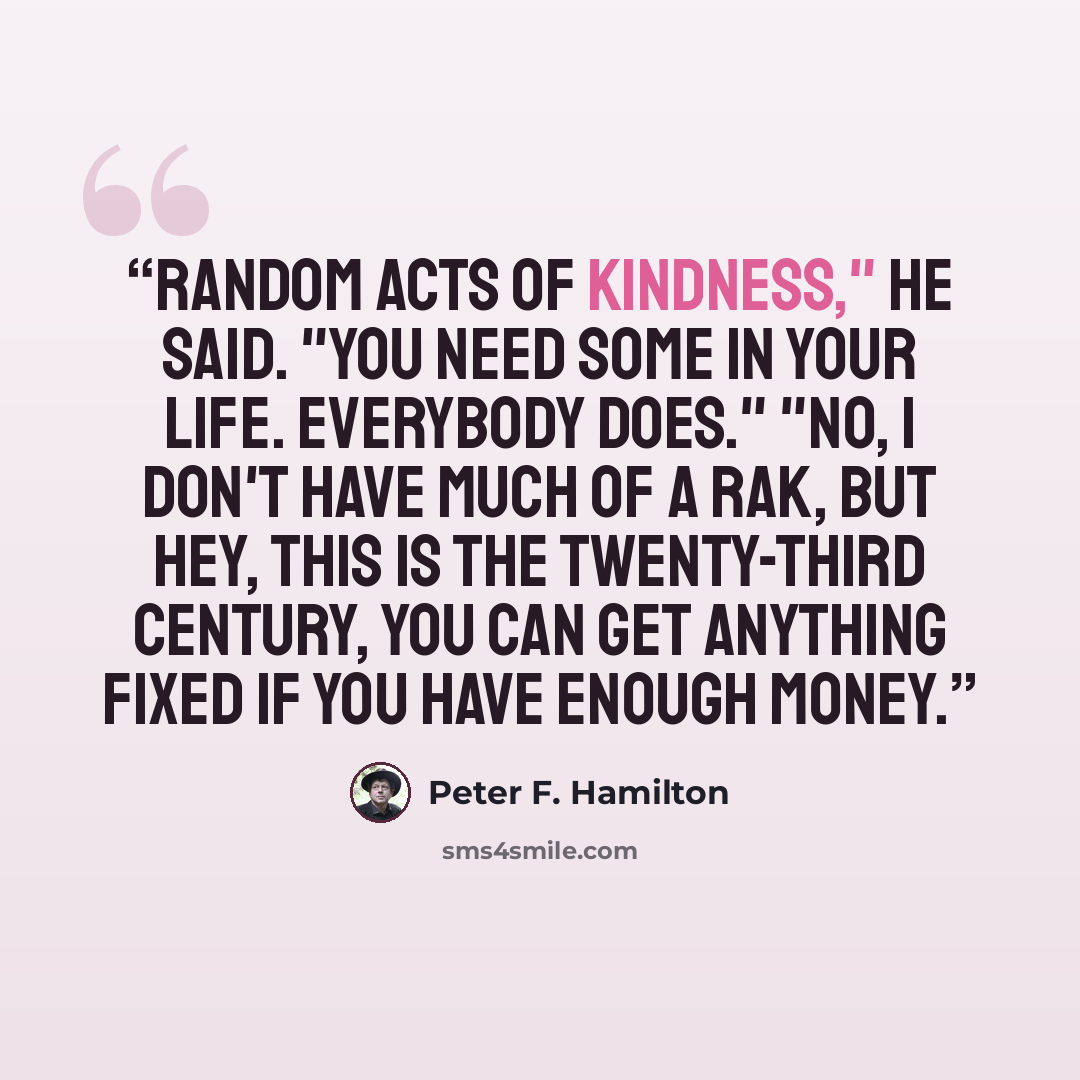 “Random Acts of Kindness," he said. "You need some in your life. Everybody does." "No, I don't have much of a rak, but hey, this is the twenty-third century, you can get anything fixed if you have enough money.” quote by Peter F. Hamilton