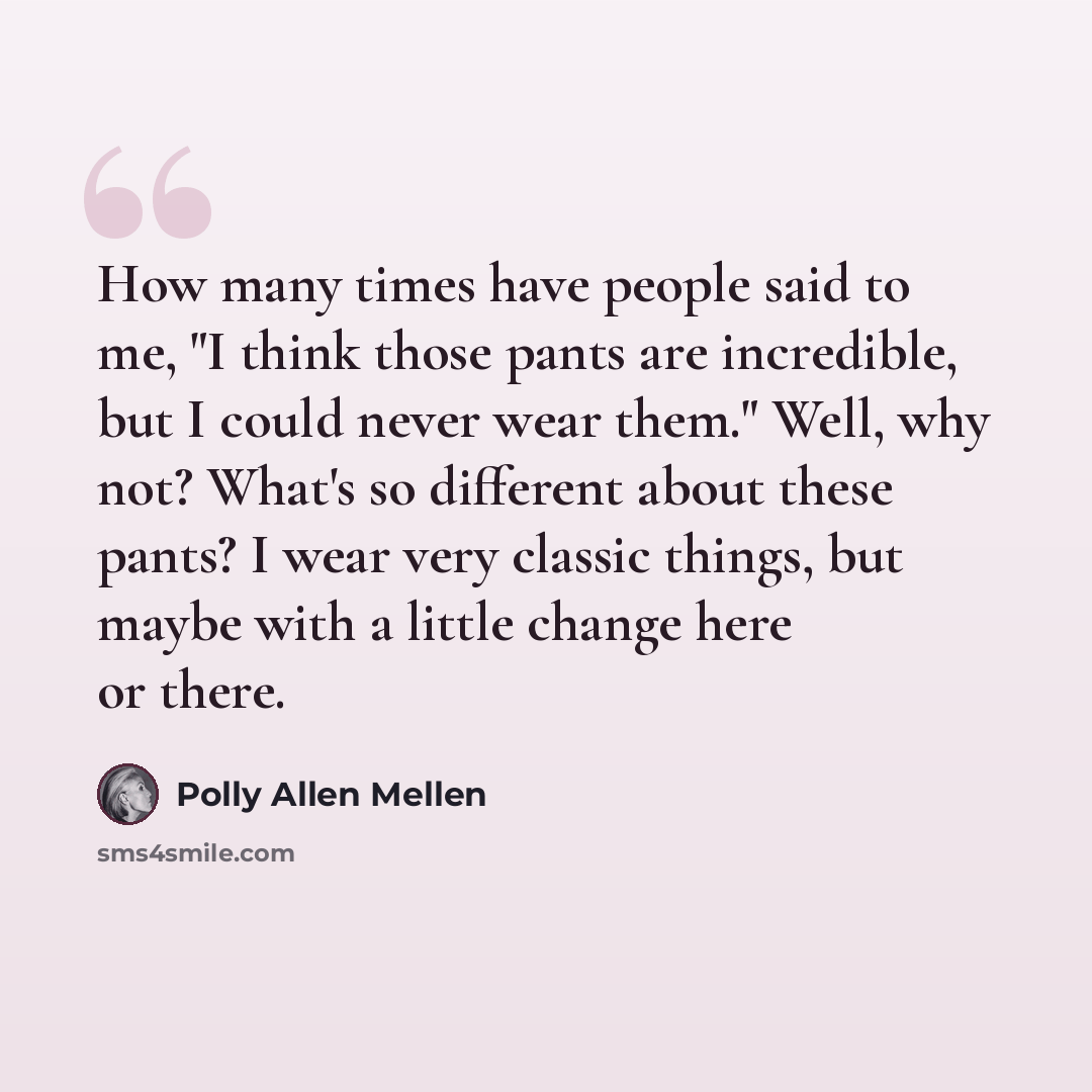 “How many times have people said to me, "I think those pants are incredible, but I could never wear them." Well, why not? What's so different about these pants? I wear very classic things, but maybe with a little change here or there.” quote by Polly Allen Mellen