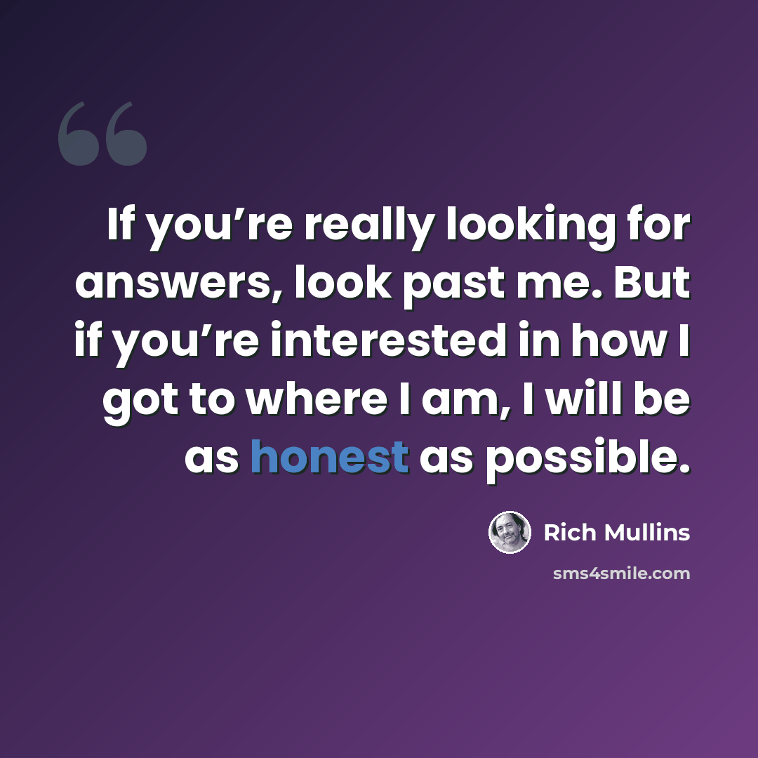 “If you’re really looking for answers, look past me. But if you’re interested in how I got to where I am, I will be as honest as possible.” quote by Rich Mullins