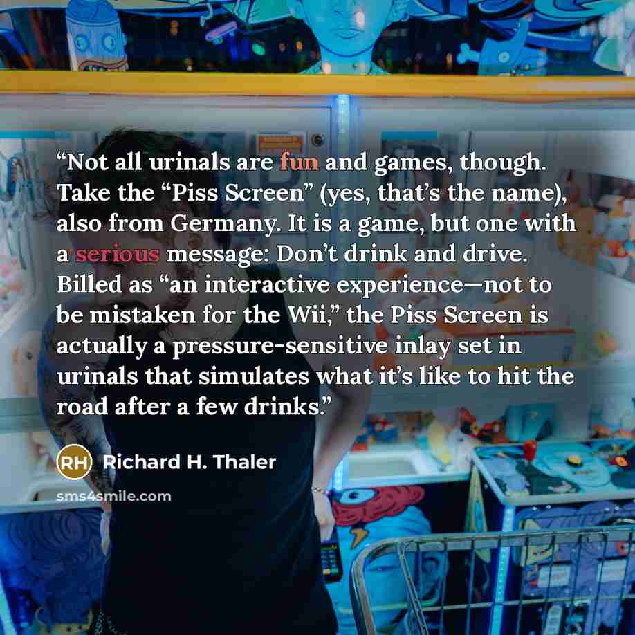 “Not all urinals are fun and games, though. Take the “Piss Screen” (yes, that’s the name), also from Germany. It is a game, but one with a serious message: Don’t drink and drive. Billed as “an interactive experience—not to be mistaken for the Wii,” the Piss Screen is actually a pressure-sensitive…” quote by Richard H. Thaler