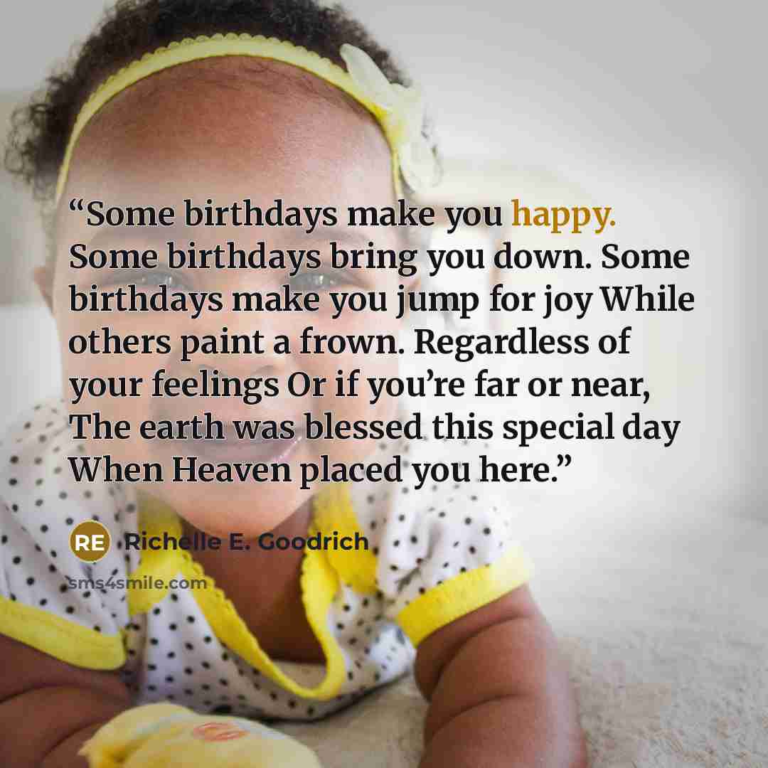 “Some birthdays make you happy. Some birthdays bring you down. Some birthdays make you jump for joy While others paint a frown. Regardless of your feelings Or if you’re far or near, The earth was blessed this special day When Heaven placed you here.” quote by Richelle E. Goodrich
