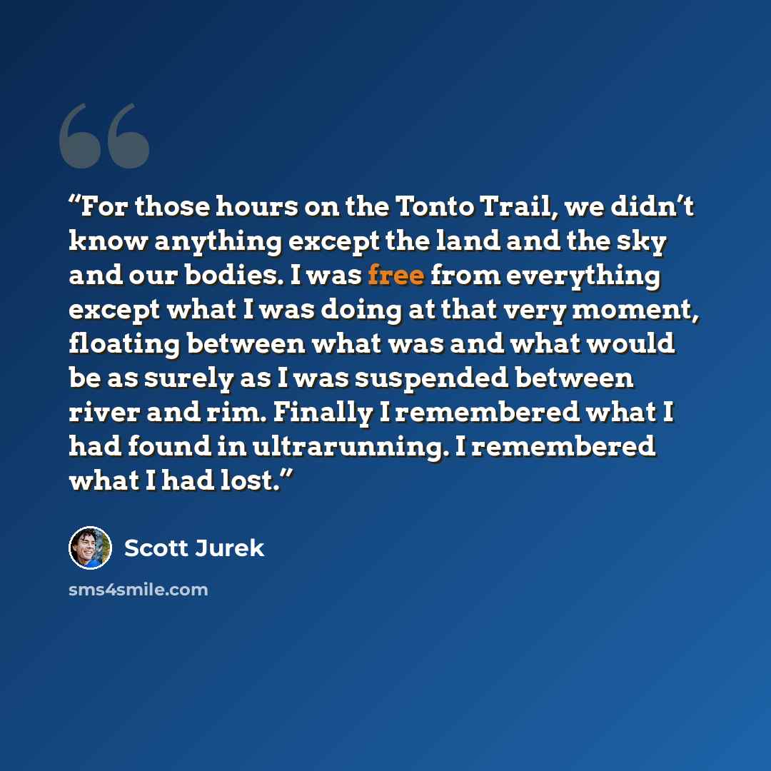 “For those hours on the Tonto Trail, we didn’t know anything except the land and the sky and our bodies. I was free from everything except what I was doing at that very moment, floating between what was and what would be as surely as I was suspended between river and rim. Finally I remembered what…” quote by Scott Jurek