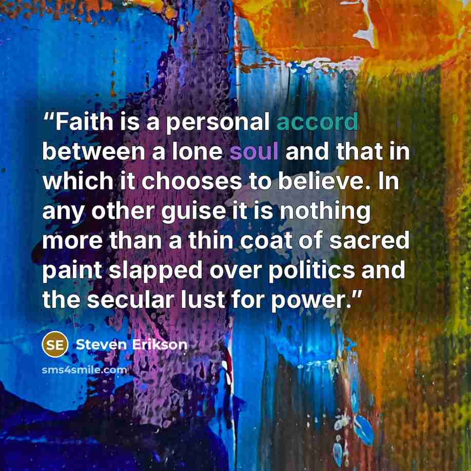 “Faith is a personal accord between a lone soul and that in which it chooses to believe. In any other guise it is nothing more than a thin coat of sacred paint slapped over politics and the secular lust for power.” quote by Steven Erikson