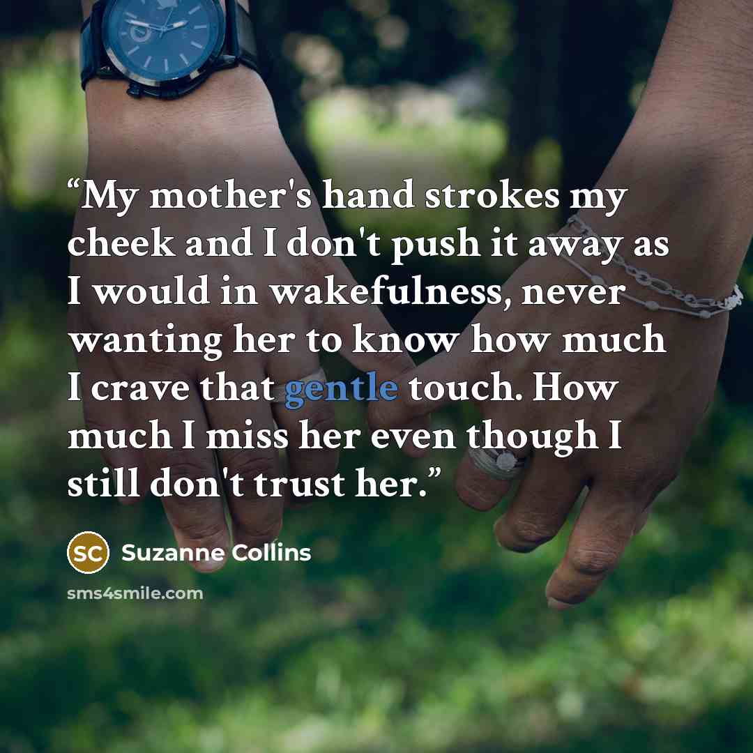 “My mother's hand strokes my cheek and I don't push it away as I would in wakefulness, never wanting her to know how much I crave that gentle touch. How much I miss her even though I still don't trust her.” quote by Suzanne Collins