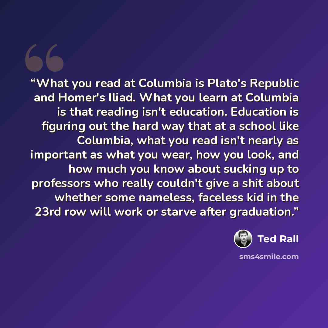“What you read at Columbia is Plato's Republic and Homer's Iliad. What you learn at Columbia is that reading isn't education. Education is figuring out the hard way that at a school like Columbia, what you read isn't nearly as important as what you wear, how you look, and how much you know about…” quote by Ted Rall