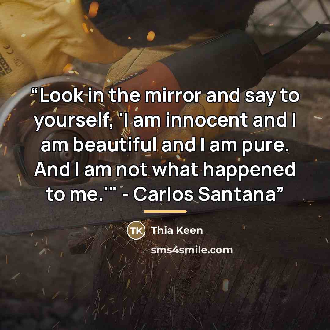 “Look in the mirror and say to yourself, 'I am innocent and I am beautiful and I am pure. And I am not what happened to me.'" - Carlos Santana” quote by Thia Keen