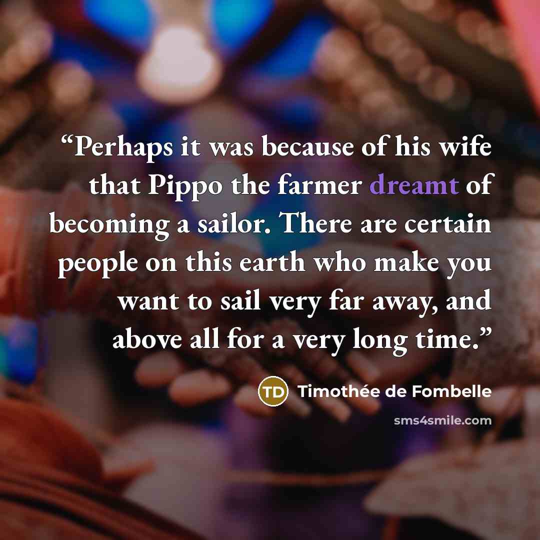 “Perhaps it was because of his wife that Pippo the farmer dreamt of becoming a sailor. There are certain people on this earth who make you want to sail very far away, and above all for a very long time.” quote by Timothée de Fombelle
